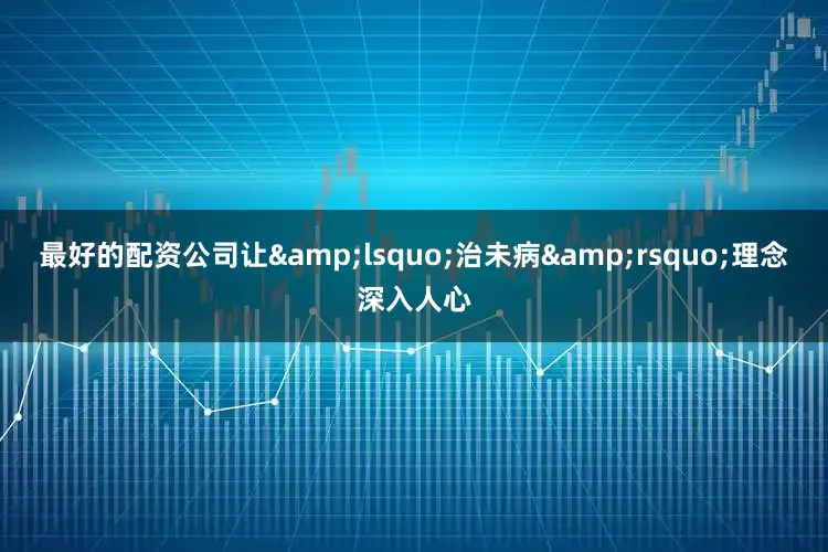 最好的配资公司让&lsquo;治未病&rsquo;理念深入人心