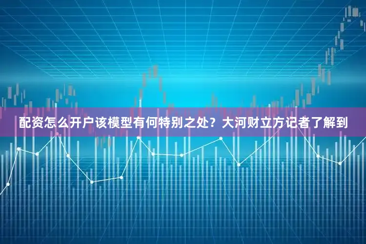 配资怎么开户该模型有何特别之处？大河财立方记者了解到